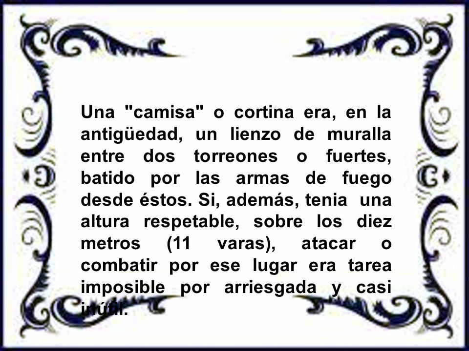 Una camisa o cortina era, en la antigüedad, un lienzo de muralla entre dos torreones o fuertes, batido por las armas de fuego desde éstos.