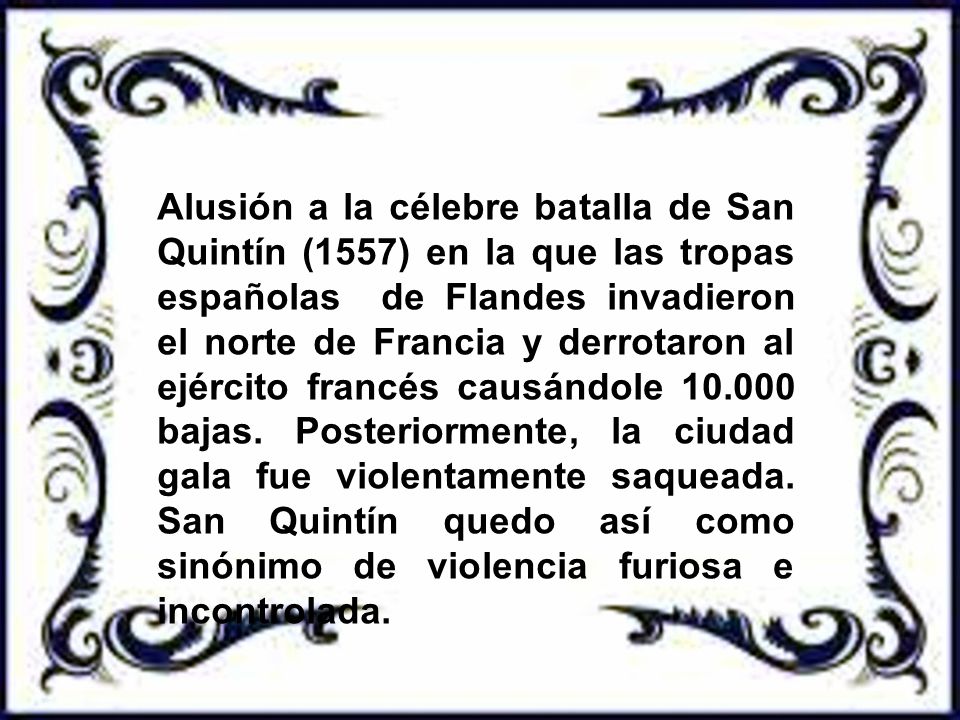 Alusión a la célebre batalla de San Quintín (1557) en la que las tropas españolas de Flandes invadieron el norte de Francia y derrotaron al ejército francés causándole bajas.