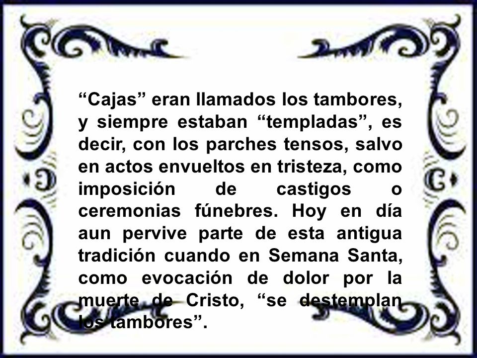 Cajas eran llamados los tambores, y siempre estaban templadas , es decir, con los parches tensos, salvo en actos envueltos en tristeza, como imposición de castigos o ceremonias fúnebres.