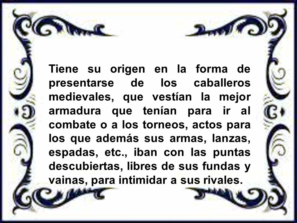 Tiene su origen en la forma de presentarse de los caballeros medievales, que vestían la mejor armadura que tenían para ir al combate o a los torneos, actos para los que además sus armas, lanzas, espadas, etc., iban con las puntas descubiertas, libres de sus fundas y vainas, para intimidar a sus rivales.