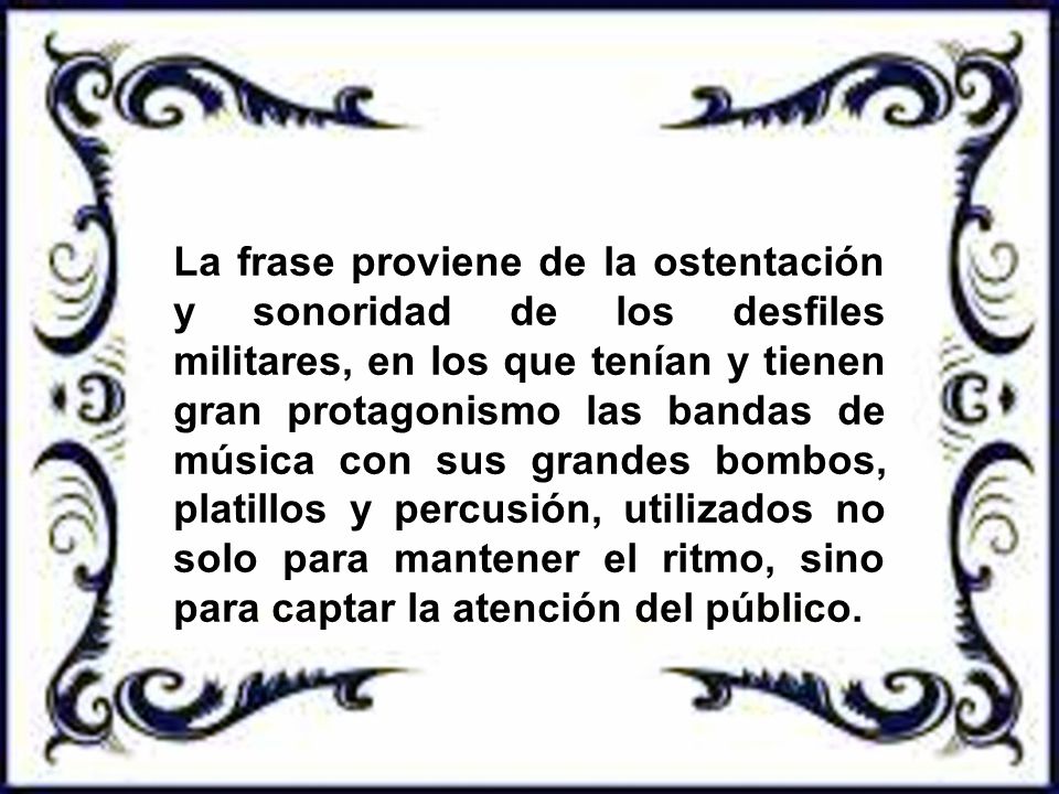La frase proviene de la ostentación y sonoridad de los desfiles militares, en los que tenían y tienen gran protagonismo las bandas de música con sus grandes bombos, platillos y percusión, utilizados no solo para mantener el ritmo, sino para captar la atención del público.