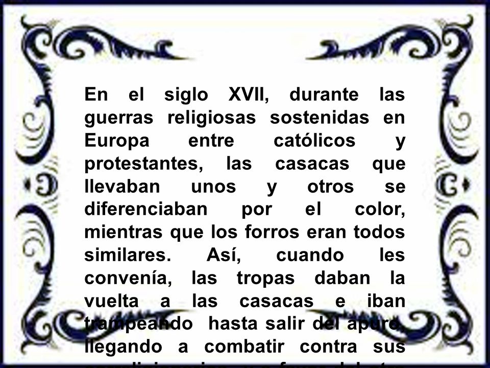 En el siglo XVII, durante las guerras religiosas sostenidas en Europa entre católicos y protestantes, las casacas que llevaban unos y otros se diferenciaban por el color, mientras que los forros eran todos similares.