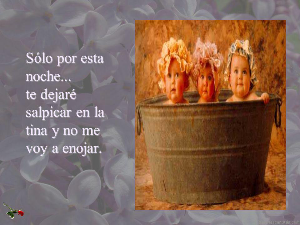 Sólo por esta noche... te dejaré salpicar en la tina y no me voy a enojar.