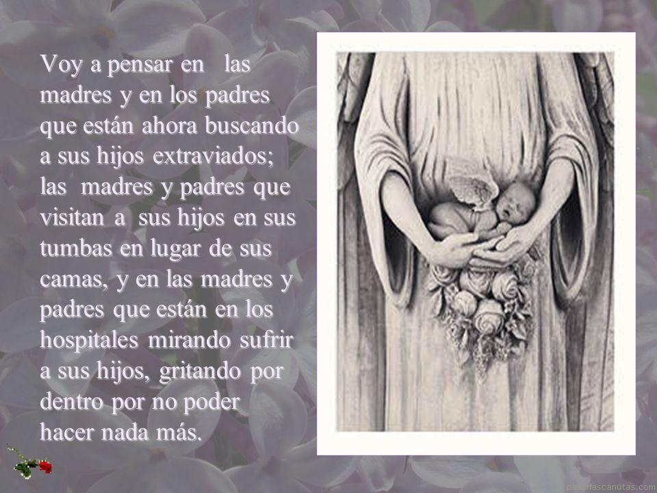 Voy a pensar en las madres y en los padres que están ahora buscando a sus hijos extraviados; las madres y padres que visitan a sus hijos en sus tumbas en lugar de sus camas, y en las madres y padres que están en los hospitales mirando sufrir a sus hijos, gritando por dentro por no poder hacer nada más.