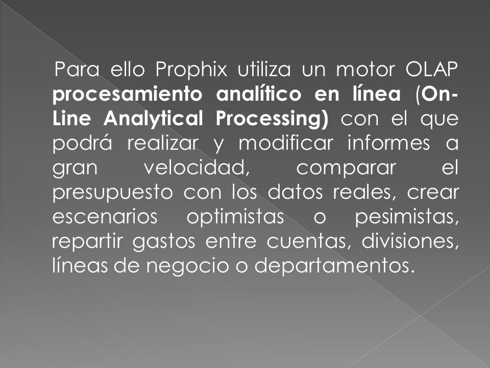 Para ello Prophix utiliza un motor OLAP procesamiento analítico en línea (On-Line Analytical Processing) con el que podrá realizar y modificar informes a gran velocidad, comparar el presupuesto con los datos reales, crear escenarios optimistas o pesimistas, repartir gastos entre cuentas, divisiones, líneas de negocio o departamentos.