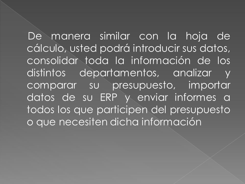 De manera similar con la hoja de cálculo, usted podrá introducir sus datos, consolidar toda la información de los distintos departamentos, analizar y comparar su presupuesto, importar datos de su ERP y enviar informes a todos los que participen del presupuesto o que necesiten dicha información