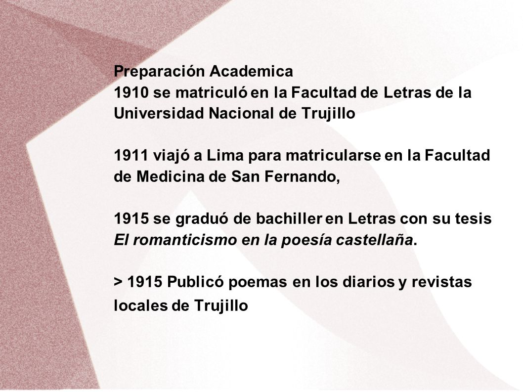 Preparación Academica 1910 se matriculó en la Facultad de Letras de la Universidad Nacional de Trujillo 1911 viajó a Lima para matricularse en la Facultad de Medicina de San Fernando, 1915 se graduó de bachiller en Letras con su tesis El romanticismo en la poesía castellaña.