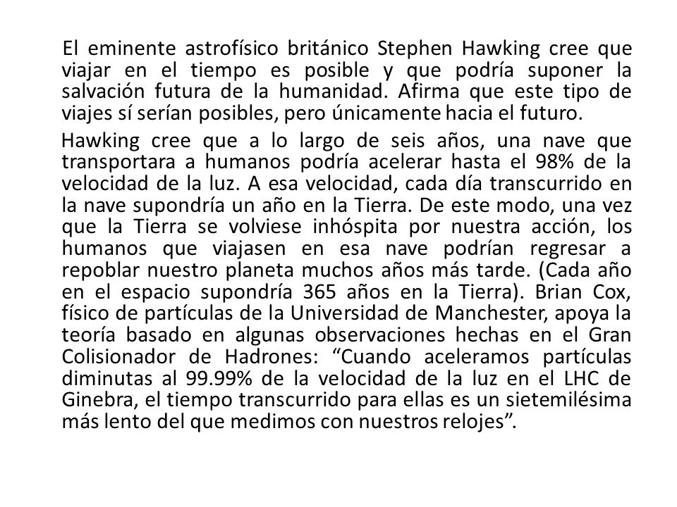 El eminente astrofísico británico Stephen Hawking cree que viajar en el tiempo es posible y que podría suponer la salvación futura de la humanidad. Afirma que este tipo de viajes sí serían posibles, pero únicamente hacia el futuro.