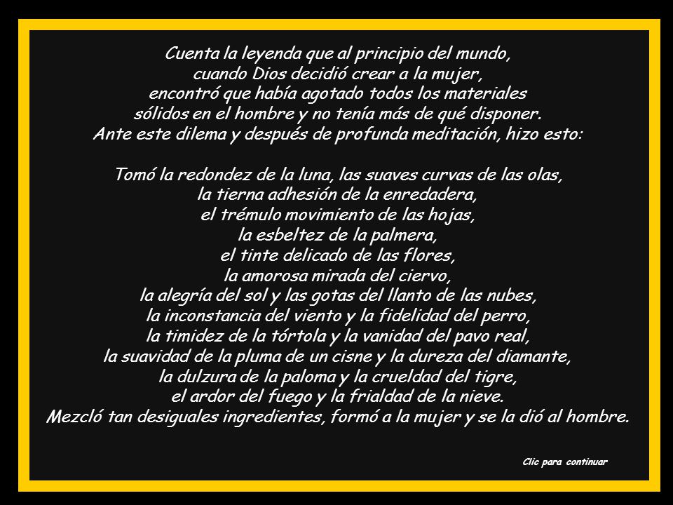 Cuenta la leyenda que al principio del mundo, cuando Dios decidió crear a la mujer, encontró que había agotado todos los materiales sólidos en el hombre y no tenía más de qué disponer. Ante este dilema y después de profunda meditación, hizo esto: Tomó la redondez de la luna, las suaves curvas de las olas, la tierna adhesión de la enredadera, el trémulo movimiento de las hojas, la esbeltez de la palmera, el tinte delicado de las flores, la amorosa mirada del ciervo, la alegría del sol y las gotas del llanto de las nubes, la inconstancia del viento y la fidelidad del perro, la timidez de la tórtola y la vanidad del pavo real, la suavidad de la pluma de un cisne y la dureza del diamante, la dulzura de la paloma y la crueldad del tigre, el ardor del fuego y la frialdad de la nieve. Mezcló tan desiguales ingredientes, formó a la mujer y se la dió al hombre.