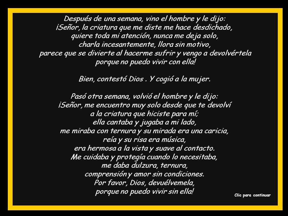 Después de una semana, vino el hombre y le dijo: ¡Señor, la criatura que me diste me hace desdichado, quiere toda mi atención, nunca me deja solo, charla incesantemente, llora sin motivo, parece que se divierte al hacerme sufrir y vengo a devolvértela