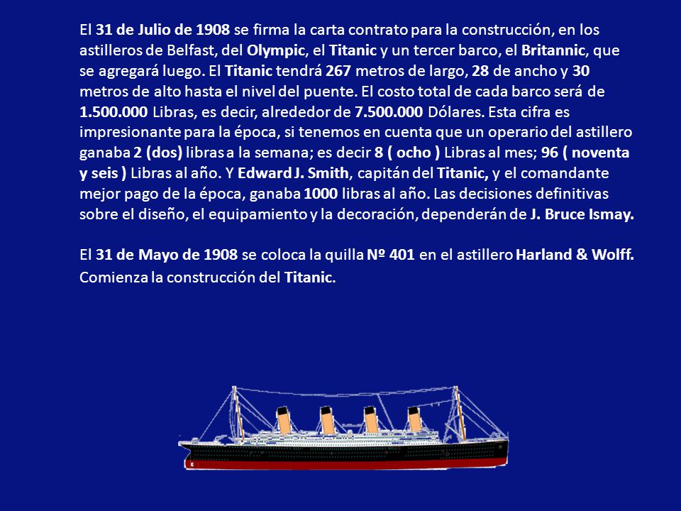 El 31 de Julio de 1908 se firma la carta contrato para la construcción, en los astilleros de Belfast, del Olympic, el Titanic y un tercer barco, el Britannic, que se agregará luego. El Titanic tendrá 267 metros de largo, 28 de ancho y 30 metros de alto hasta el nivel del puente. El costo total de cada barco será de Libras, es decir, alrededor de Dólares. Esta cifra es impresionante para la época, si tenemos en cuenta que un operario del astillero ganaba 2 (dos) libras a la semana; es decir 8 ( ocho ) Libras al mes; 96 ( noventa y seis ) Libras al año. Y Edward J. Smith, capitán del Titanic, y el comandante mejor pago de la época, ganaba 1000 libras al año. Las decisiones definitivas sobre el diseño, el equipamiento y la decoración, dependerán de J. Bruce Ismay.