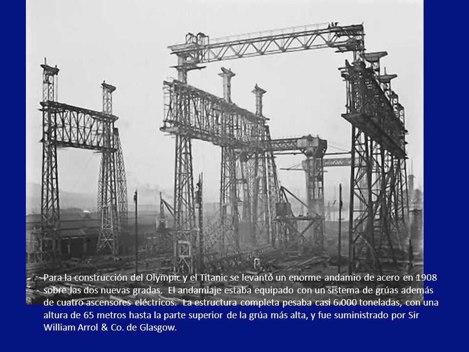Para la construcción del Olympic y el Titanic se levantó un enorme andamio de acero en 1908 sobre las dos nuevas gradas. El andamiaje estaba equipado con un sistema de grúas además de cuatro ascensores eléctricos. La estructura completa pesaba casi toneladas, con una altura de 65 metros hasta la parte superior de la grúa más alta, y fue suministrado por Sir William Arrol & Co.