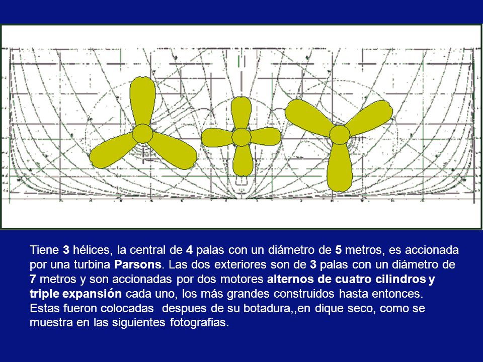 Tiene 3 hélices, la central de 4 palas con un diámetro de 5 metros, es accionada por una turbina Parsons. Las dos exteriores son de 3 palas con un diámetro de 7 metros y son accionadas por dos motores alternos de cuatro cilindros y triple expansión cada uno, los más grandes construidos hasta entonces.