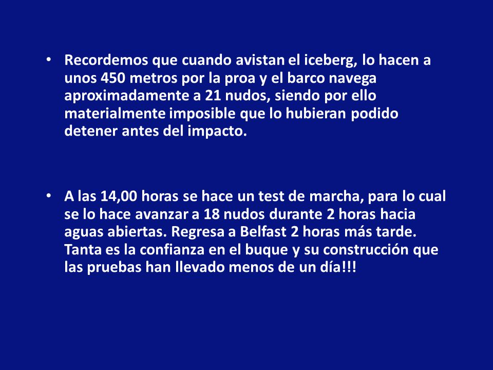 Recordemos que cuando avistan el iceberg, lo hacen a unos 450 metros por la proa y el barco navega aproximadamente a 21 nudos, siendo por ello materialmente imposible que lo hubieran podido detener antes del impacto.