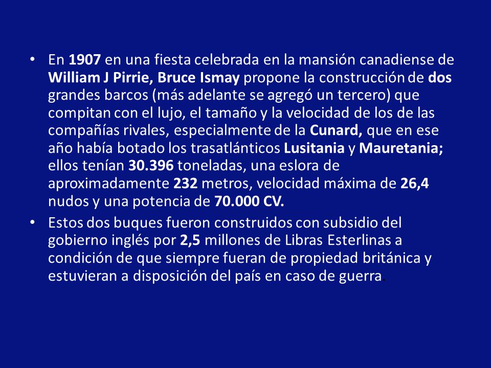 En 1907 en una fiesta celebrada en la mansión canadiense de William J Pirrie, Bruce Ismay propone la construcción de dos grandes barcos (más adelante se agregó un tercero) que compitan con el lujo, el tamaño y la velocidad de los de las compañías rivales, especialmente de la Cunard, que en ese año había botado los trasatlánticos Lusitania y Mauretania; ellos tenían toneladas, una eslora de aproximadamente 232 metros, velocidad máxima de 26,4 nudos y una potencia de CV.