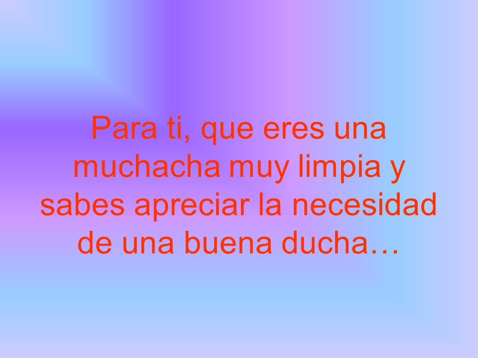 Para ti, que eres una muchacha muy limpia y sabes apreciar la necesidad de una buena ducha…