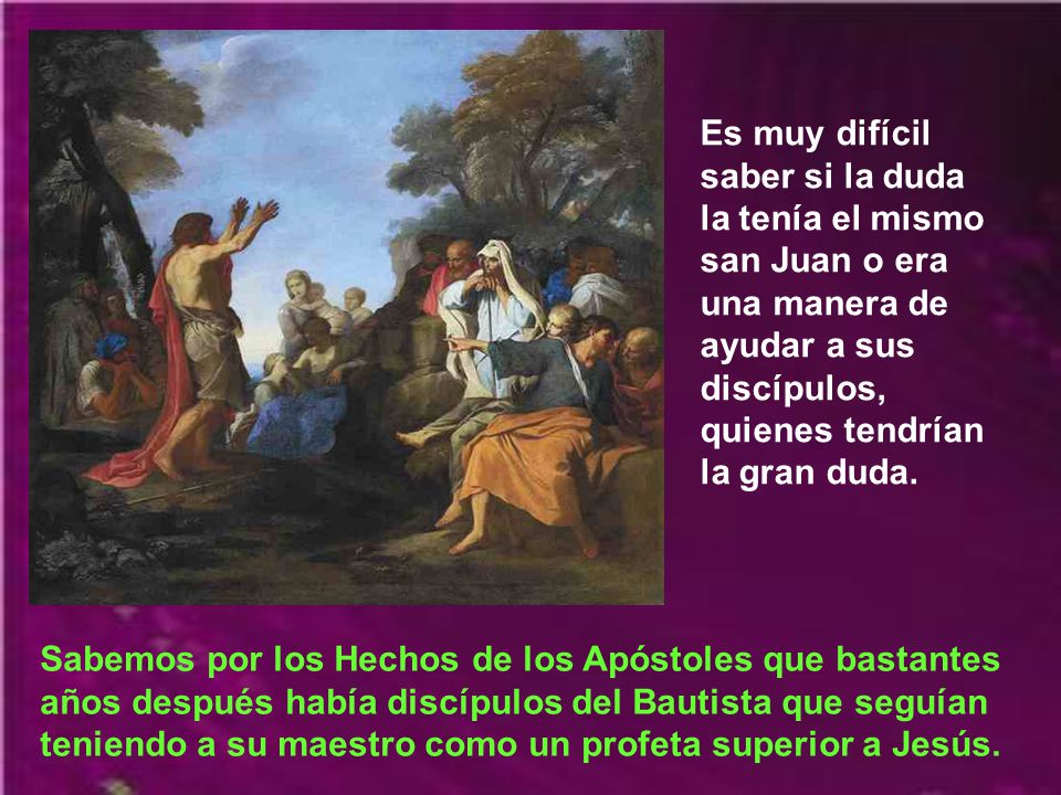Es muy difícil saber si la duda la tenía el mismo san Juan o era una manera de ayudar a sus discípulos, quienes tendrían la gran duda.