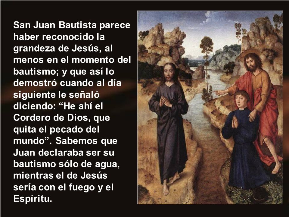 San Juan Bautista parece haber reconocido la grandeza de Jesús, al menos en el momento del bautismo; y que así lo demostró cuando al día siguiente le señaló diciendo: He ahí el Cordero de Dios, que quita el pecado del mundo .