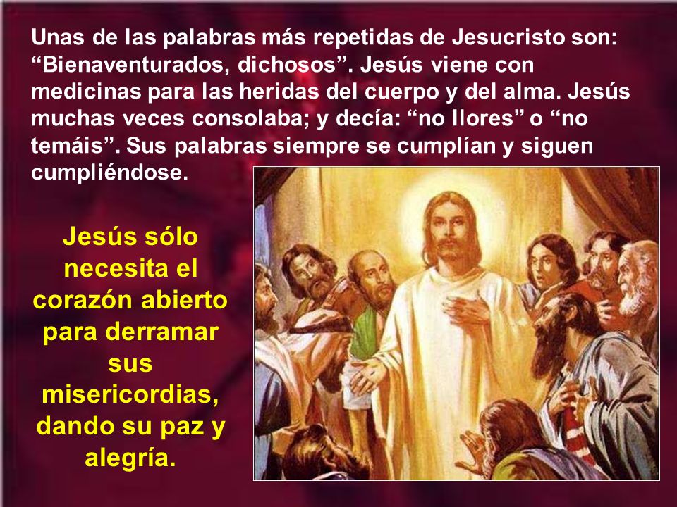 Unas de las palabras más repetidas de Jesucristo son: Bienaventurados, dichosos . Jesús viene con medicinas para las heridas del cuerpo y del alma. Jesús muchas veces consolaba; y decía: no llores o no temáis . Sus palabras siempre se cumplían y siguen cumpliéndose.