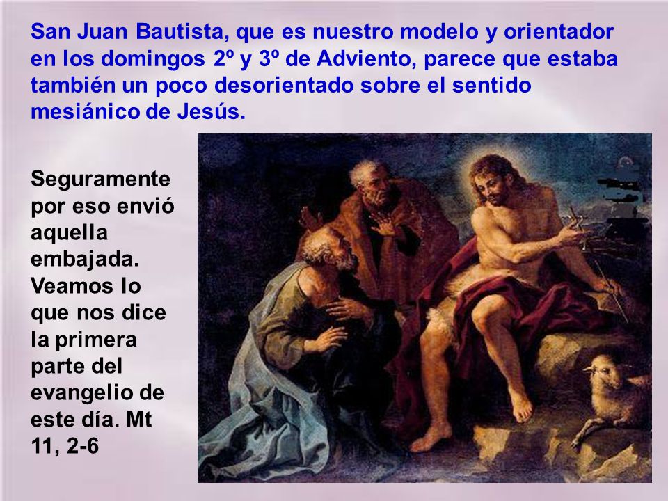 San Juan Bautista, que es nuestro modelo y orientador en los domingos 2º y 3º de Adviento, parece que estaba también un poco desorientado sobre el sentido mesiánico de Jesús.