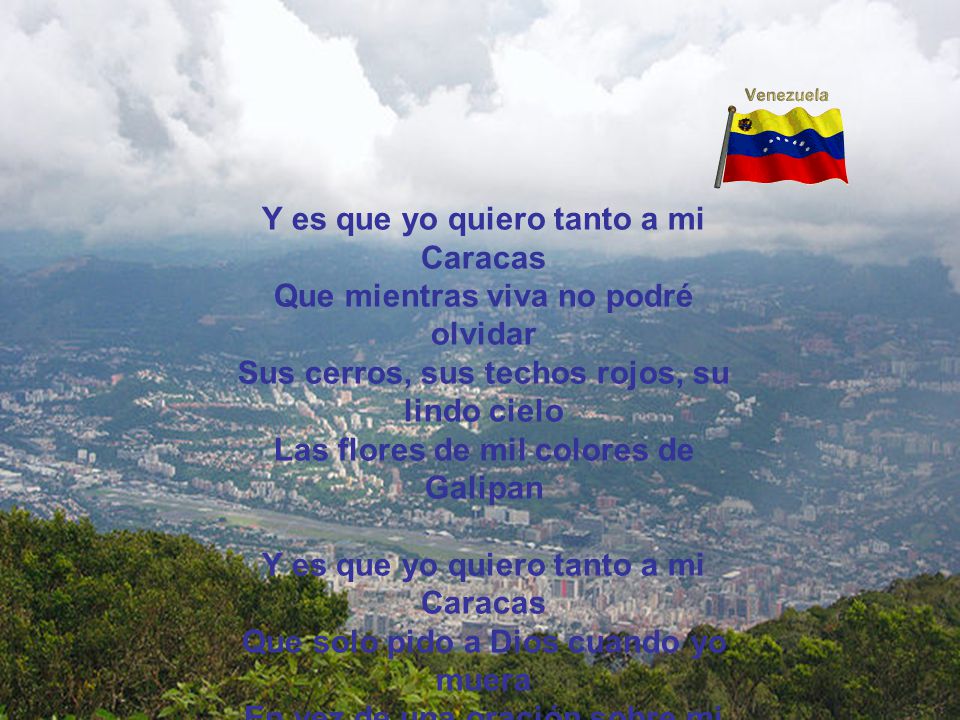 Y es que yo quiero tanto a mi Caracas Que mientras viva no podré olvidar Sus cerros, sus techos rojos, su lindo cielo Las flores de mil colores de Galipan