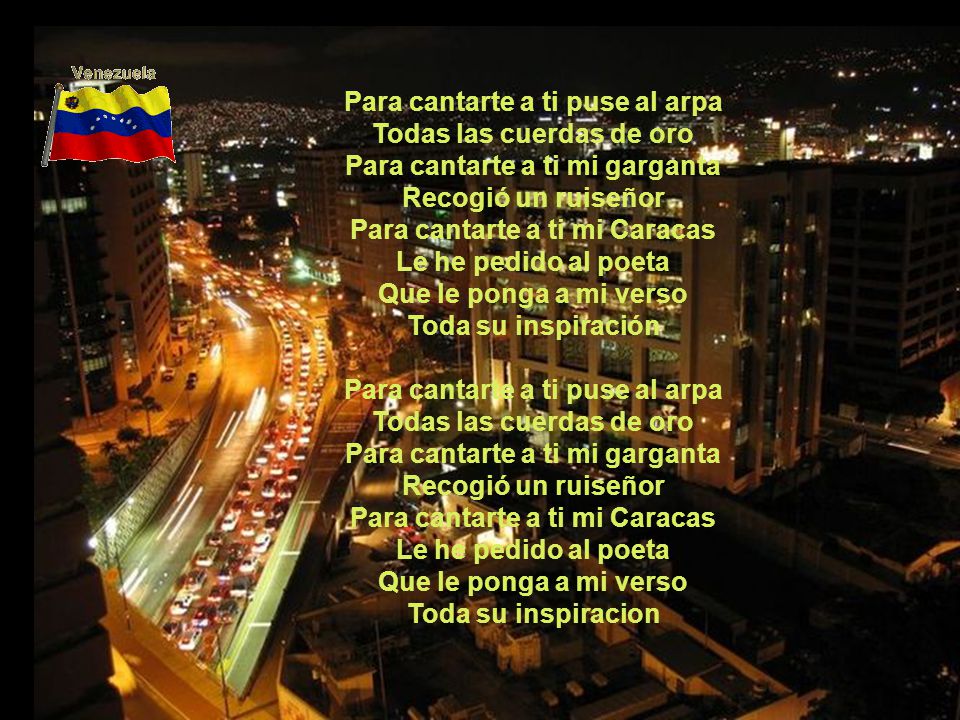Para cantarte a ti puse al arpa Todas las cuerdas de oro Para cantarte a ti mi garganta Recogió un ruiseñor Para cantarte a ti mi Caracas Le he pedido al poeta Que le ponga a mi verso Toda su inspiración