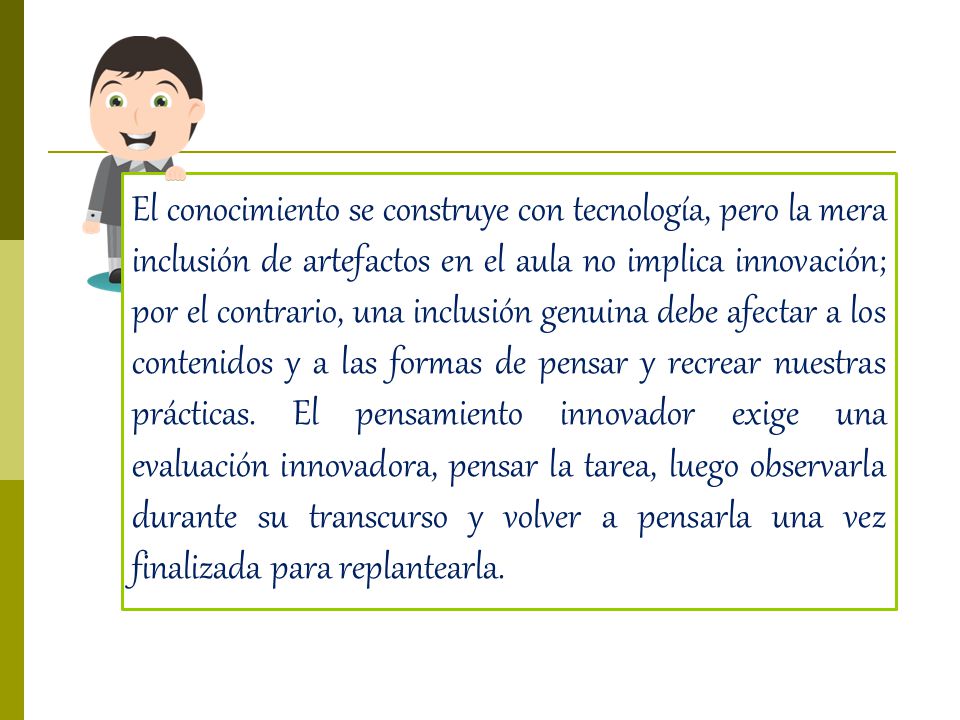 El conocimiento se construye con tecnología, pero la mera inclusión de artefactos en el aula no implica innovación; por el contrario, una inclusión genuina debe afectar a los contenidos y a las formas de pensar y recrear nuestras prácticas.