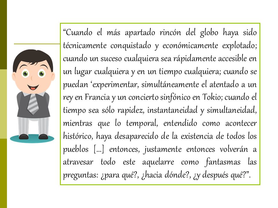 Cuando el más apartado rincón del globo haya sido técnicamente conquistado y económicamente explotado; cuando un suceso cualquiera sea rápidamente accesible en un lugar cualquiera y en un tiempo cualquiera; cuando se puedan ‘experimentar, simultáneamente el atentado a un rey en Francia y un concierto sinfónico en Tokio; cuando el tiempo sea sólo rapidez, instantaneidad y simultaneidad, mientras que lo temporal, entendido como acontecer histórico, haya desaparecido de la existencia de todos los pueblos [...] entonces, justamente entonces volverán a atravesar todo este aquelarre como fantasmas las preguntas: ¿para qué , ¿hacia dónde , ¿y después qué .
