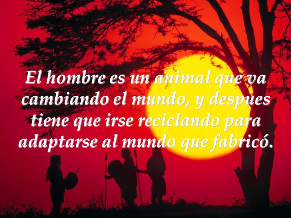 El hombre es un animal que va cambiando el mundo, y despues tiene que irse reciclando para adaptarse al mundo que fabricó.