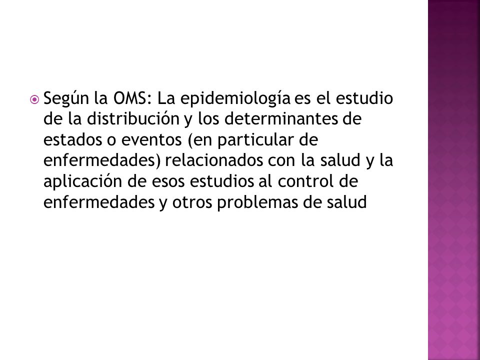 Según la OMS: La epidemiología es el estudio de la distribución y los determinantes de estados o eventos (en particular de enfermedades) relacionados con la salud y la aplicación de esos estudios al control de enfermedades y otros problemas de salud