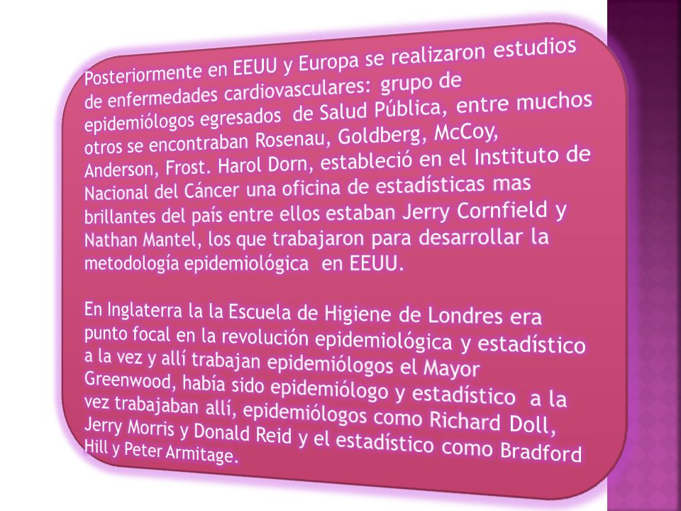 Posteriormente en EEUU y Europa se realizaron estudios de enfermedades cardiovasculares: grupo de epidemiólogos egresados de Salud Pública, entre muchos otros se encontraban Rosenau, Goldberg, McCoy, Anderson, Frost. Harol Dorn, estableció en el Instituto de Nacional del Cáncer una oficina de estadísticas mas brillantes del país entre ellos estaban Jerry Cornfield y Nathan Mantel, los que trabajaron para desarrollar la metodología epidemiológica en EEUU.