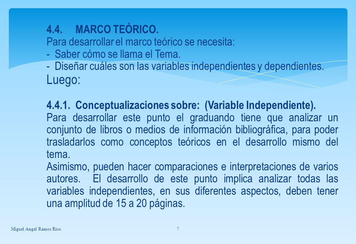 4.4. MARCO TEÓRICO. Para desarrollar el marco teórico se necesita: - Saber cómo se llama el Tema. - Diseñar cuáles son las variables independientes y dependientes. Luego: Conceptualizaciones sobre: (Variable Independiente). Para desarrollar este punto el graduando tiene que analizar un conjunto de libros o medios de información bibliográfica, para poder trasladarlos como conceptos teóricos en el desarrollo mismo del tema. Asimismo, pueden hacer comparaciones e interpretaciones de varios autores. El desarrollo de este punto implica analizar todas las variables independientes, en sus diferentes aspectos, deben tener una amplitud de 15 a 20 páginas.