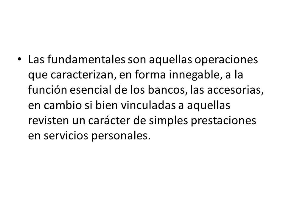 Las fundamentales son aquellas operaciones que caracterizan, en forma innegable, a la función esencial de los bancos, las accesorias, en cambio si bien vinculadas a aquellas revisten un carácter de simples prestaciones en servicios personales.
