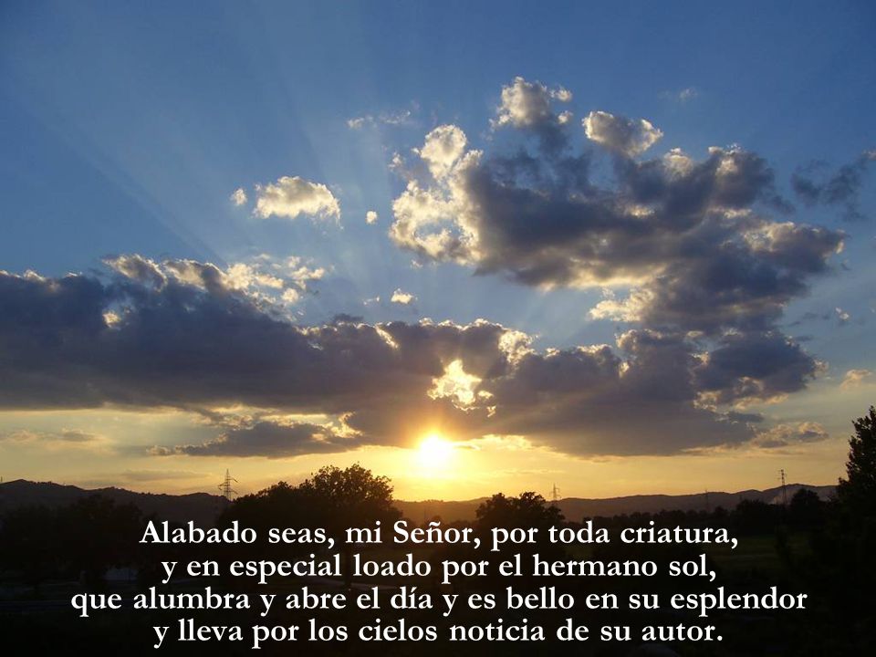 Alabado seas, mi Señor, por toda criatura, y en especial loado por el hermano sol, que alumbra y abre el día y es bello en su esplendor y lleva por los cielos noticia de su autor.