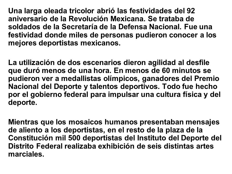 Una larga oleada tricolor abrió las festividades del 92 aniversario de la Revolución Mexicana. Se trataba de soldados de la Secretaría de la Defensa Nacional. Fue una festividad donde miles de personas pudieron conocer a los mejores deportistas mexicanos.