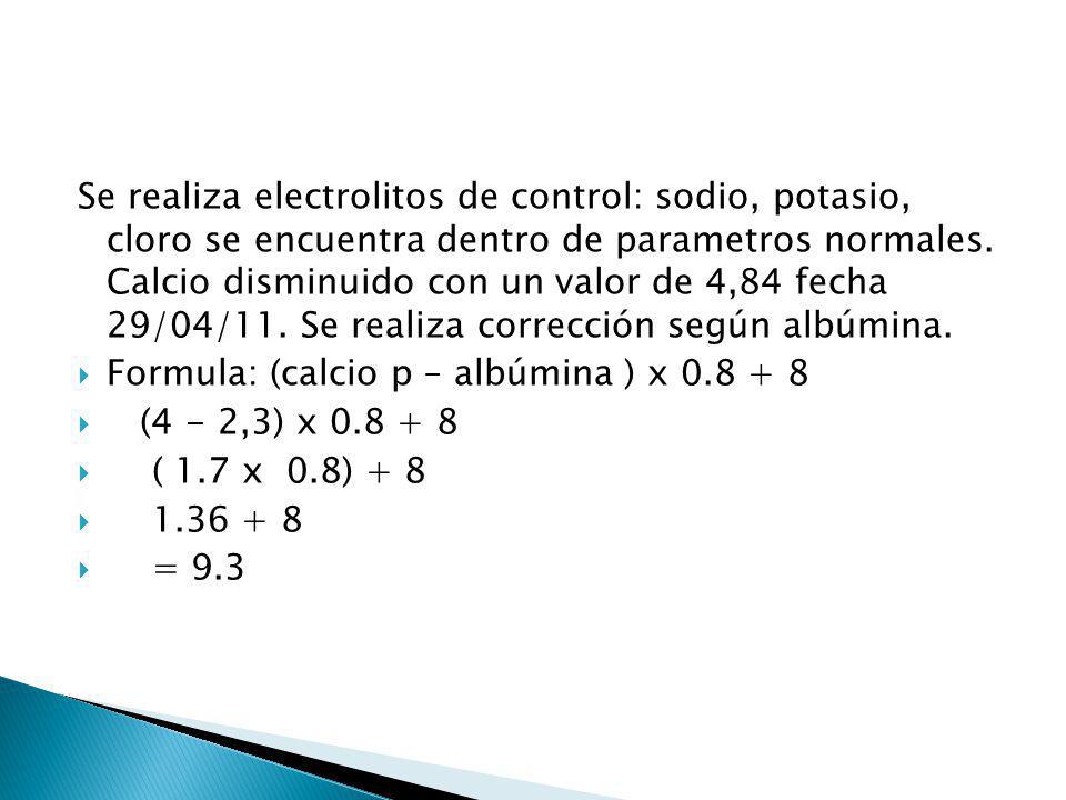 Se realiza electrolitos de control: sodio, potasio, cloro se encuentra dentro de parametros normales. Calcio disminuido con un valor de 4,84 fecha 29/04/11. Se realiza corrección según albúmina.