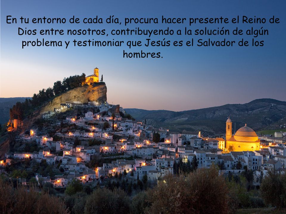 En tu entorno de cada día, procura hacer presente el Reino de Dios entre nosotros, contribuyendo a la solución de algún problema y testimoniar que Jesús es el Salvador de los hombres.