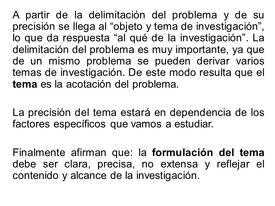 A partir de la delimitación del problema y de su precisión se llega al objeto y tema de investigación , lo que da respuesta al qué de la investigación . La delimitación del problema es muy importante, ya que de un mismo problema se pueden derivar varios temas de investigación. De este modo resulta que el tema es la acotación del problema.