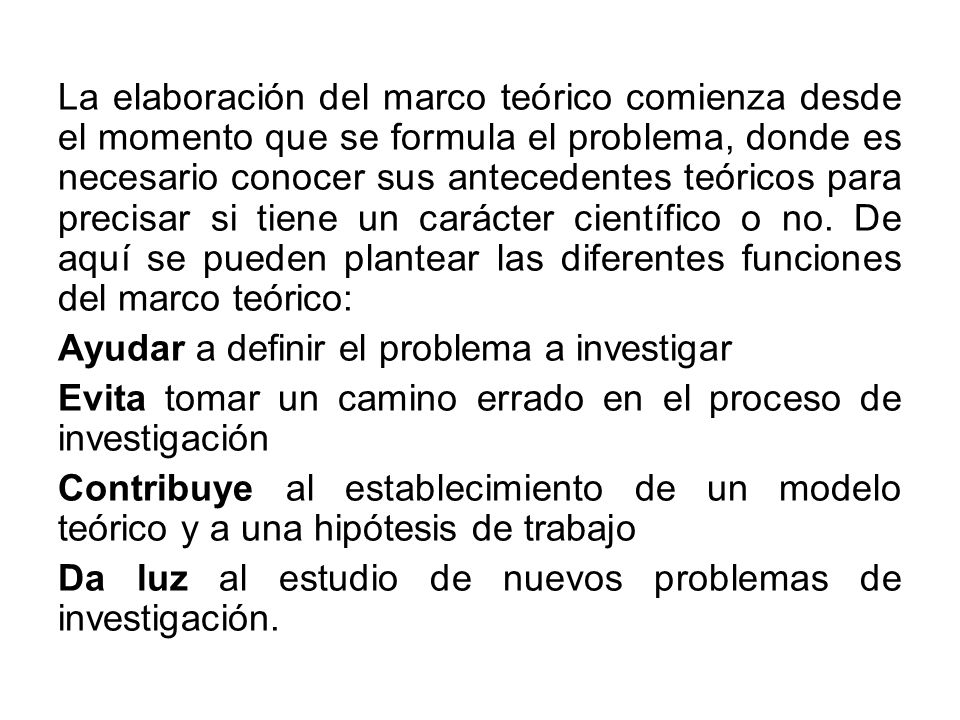 La elaboración del marco teórico comienza desde el momento que se formula el problema, donde es necesario conocer sus antecedentes teóricos para precisar si tiene un carácter científico o no. De aquí se pueden plantear las diferentes funciones del marco teórico: