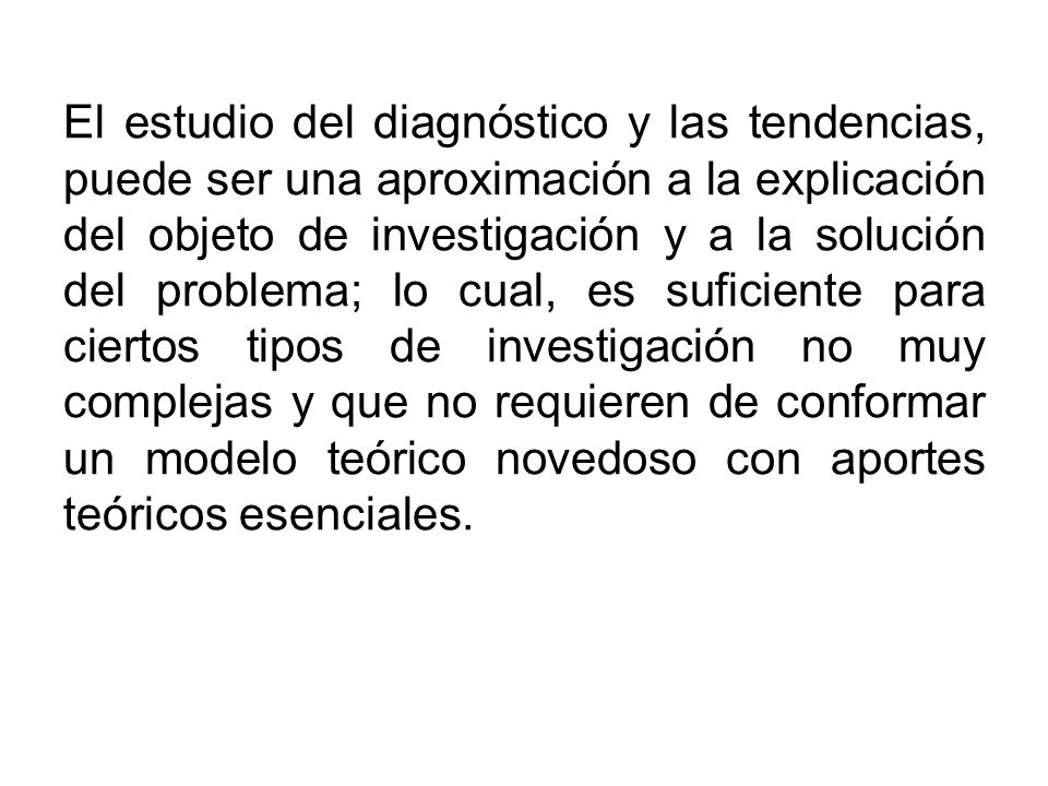 El estudio del diagnóstico y las tendencias, puede ser una aproximación a la explicación del objeto de investigación y a la solución del problema; lo cual, es suficiente para ciertos tipos de investigación no muy complejas y que no requieren de conformar un modelo teórico novedoso con aportes teóricos esenciales.