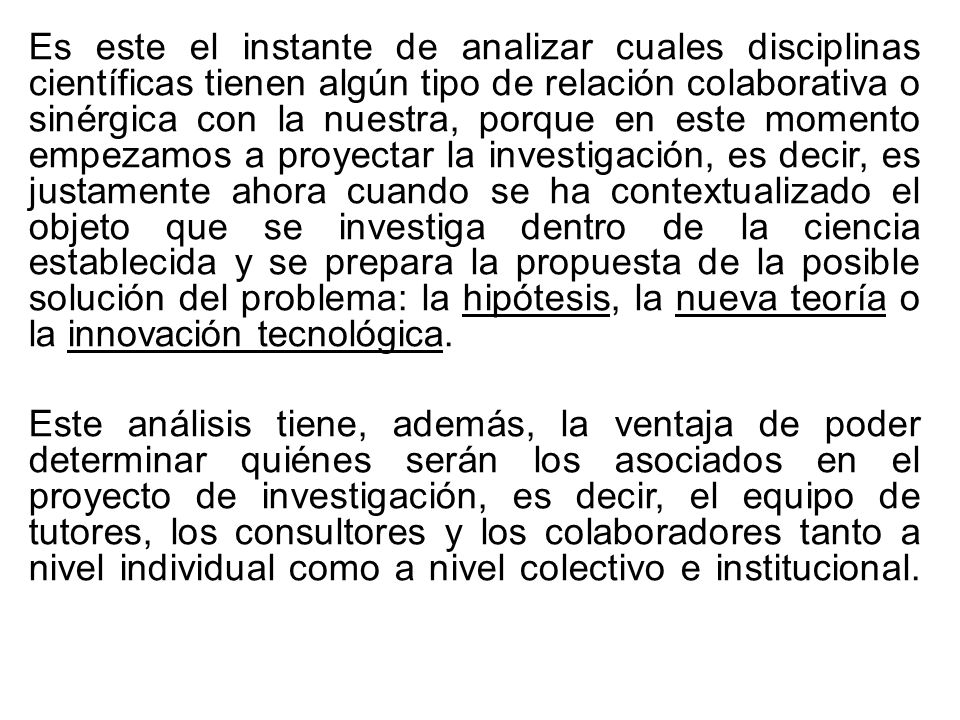 Es este el instante de analizar cuales disciplinas científicas tienen algún tipo de relación colaborativa o sinérgica con la nuestra, porque en este momento empezamos a proyectar la investigación, es decir, es justamente ahora cuando se ha contextualizado el objeto que se investiga dentro de la ciencia establecida y se prepara la propuesta de la posible solución del problema: la hipótesis, la nueva teoría o la innovación tecnológica.