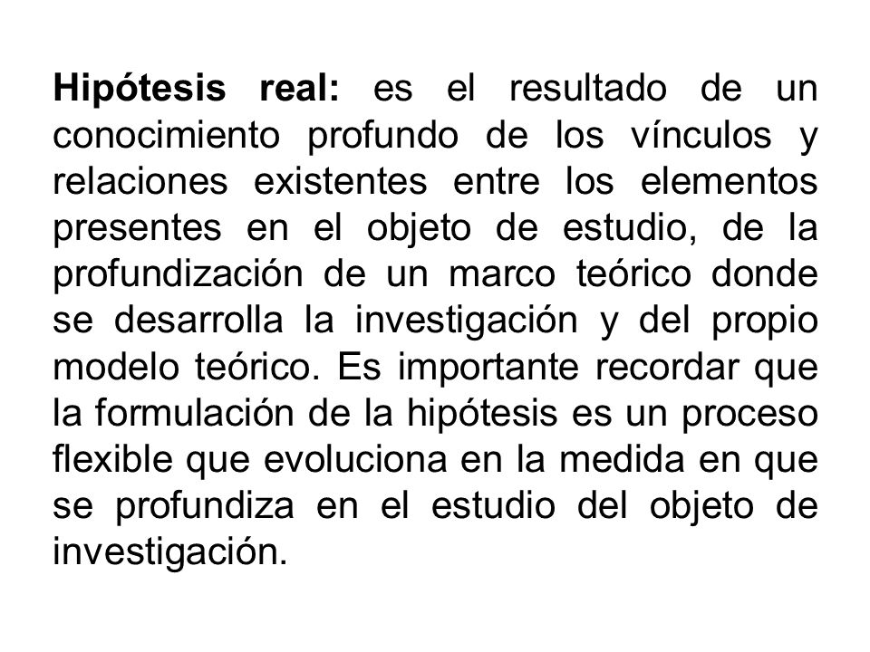 Hipótesis real: es el resultado de un conocimiento profundo de los vínculos y relaciones existentes entre los elementos presentes en el objeto de estudio, de la profundización de un marco teórico donde se desarrolla la investigación y del propio modelo teórico.