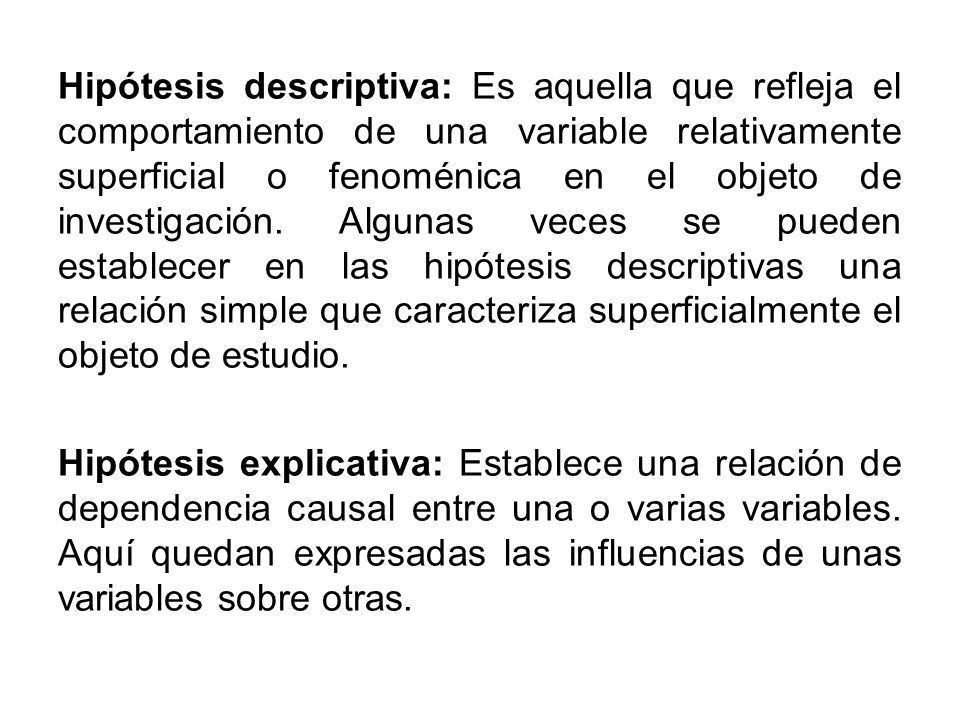 Hipótesis descriptiva: Es aquella que refleja el comportamiento de una variable relativamente superficial o fenoménica en el objeto de investigación. Algunas veces se pueden establecer en las hipótesis descriptivas una relación simple que caracteriza superficialmente el objeto de estudio.