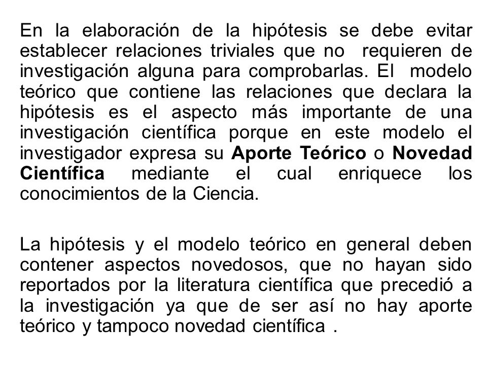 En la elaboración de la hipótesis se debe evitar establecer relaciones triviales que no requieren de investigación alguna para comprobarlas. El modelo teórico que contiene las relaciones que declara la hipótesis es el aspecto más importante de una investigación científica porque en este modelo el investigador expresa su Aporte Teórico o Novedad Científica mediante el cual enriquece los conocimientos de la Ciencia.