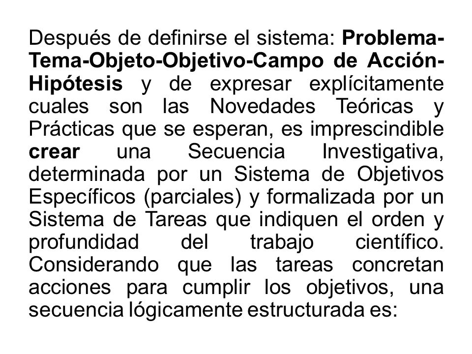 Después de definirse el sistema: Problema- Tema-Objeto-Objetivo-Campo de Acción- Hipótesis y de expresar explícitamente cuales son las Novedades Teóricas y Prácticas que se esperan, es imprescindible crear una Secuencia Investigativa, determinada por un Sistema de Objetivos Específicos (parciales) y formalizada por un Sistema de Tareas que indiquen el orden y profundidad del trabajo científico.