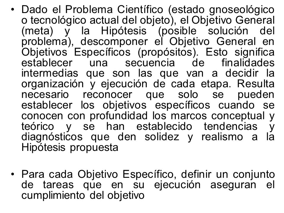 Dado el Problema Científico (estado gnoseológico o tecnológico actual del objeto), el Objetivo General (meta) y la Hipótesis (posible solución del problema), descomponer el Objetivo General en Objetivos Específicos (propósitos). Esto significa establecer una secuencia de finalidades intermedias que son las que van a decidir la organización y ejecución de cada etapa. Resulta necesario reconocer que solo se pueden establecer los objetivos específicos cuando se conocen con profundidad los marcos conceptual y teórico y se han establecido tendencias y diagnósticos que den solidez y realismo a la Hipótesis propuesta