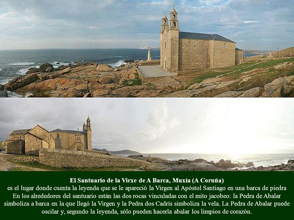 El Santuario de la Virxe de A Barca, Muxía (A Coruña) es el lugar donde cuenta la leyenda que se le apareció la Virgen al Apóstol Santiago en una barca de piedra En los alrededores del santuario están las dos rocas vinculadas con el mito jacobeo: la Pedra de Abalar simboliza a barca en la que llegó la Virgen y la Pedra dos Cadrís simboliza la vela.