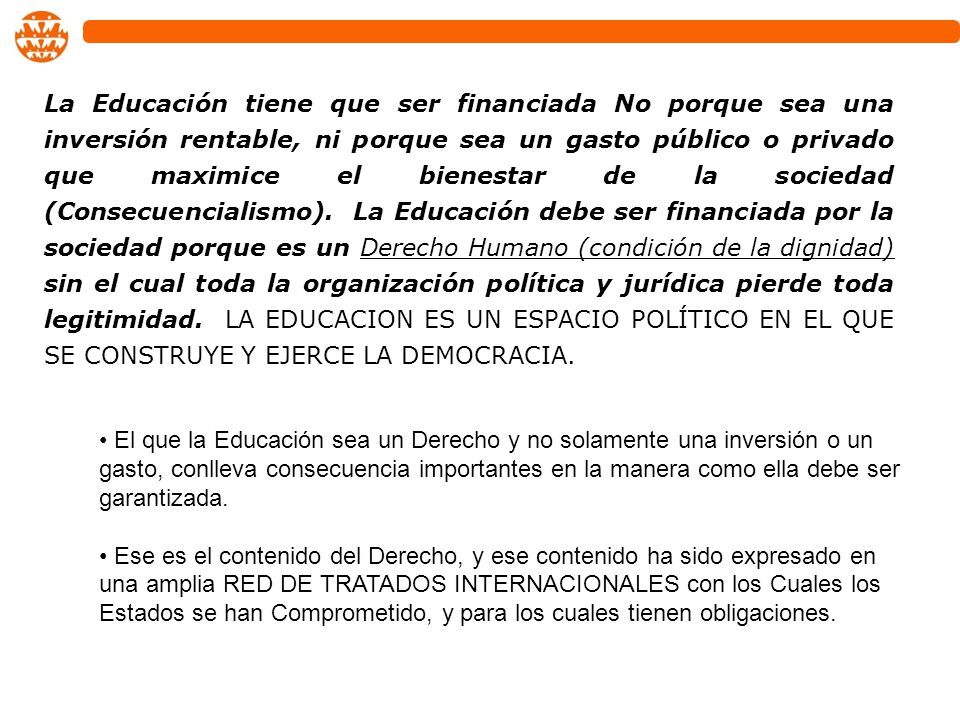 La Educación tiene que ser financiada No porque sea una inversión rentable, ni porque sea un gasto público o privado que maximice el bienestar de la sociedad (Consecuencialismo). La Educación debe ser financiada por la sociedad porque es un Derecho Humano (condición de la dignidad) sin el cual toda la organización política y jurídica pierde toda legitimidad. LA EDUCACION ES UN ESPACIO POLÍTICO EN EL QUE SE CONSTRUYE Y EJERCE LA DEMOCRACIA.