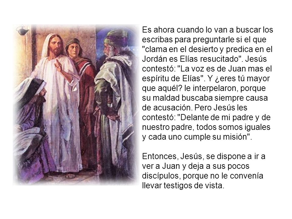 Es ahora cuando lo van a buscar los escribas para preguntarle si el que clama en el desierto y predica en el Jordán es Elías resucitado . Jesús contestó: La voz es de Juan mas el espíritu de Elías . Y ¿eres tú mayor que aquél le interpelaron, porque su maldad buscaba siempre causa de acusación. Pero Jesús les contestó: Delante de mi padre y de nuestro padre, todos somos iguales y cada uno cumple su misión .