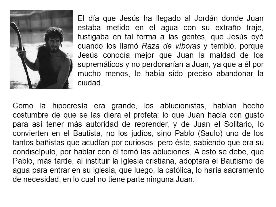 El día que Jesús ha llegado al Jordán donde Juan estaba metido en el agua con su extraño traje, fustigaba en tal forma a las gentes, que Jesús oyó cuando los llamó Raza de víboras y tembló, porque Jesús conocía mejor que Juan la maldad de los supremáticos y no perdonarían a Juan, ya que a él por mucho menos, le había sido preciso abandonar la ciudad.